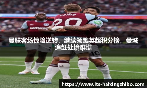 曼联客场惊险逆转，继续领跑英超积分榜，曼城追赶处境难堪